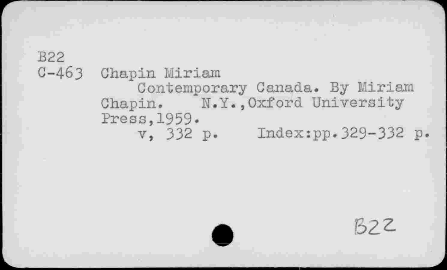 ﻿B22
C-463 Chapin Miriam
Contemporary Canada. By Miriam Chapin. N.Y.,Oxford University Press,1959.
v, 332 p. Index:pp.329-332 p.
